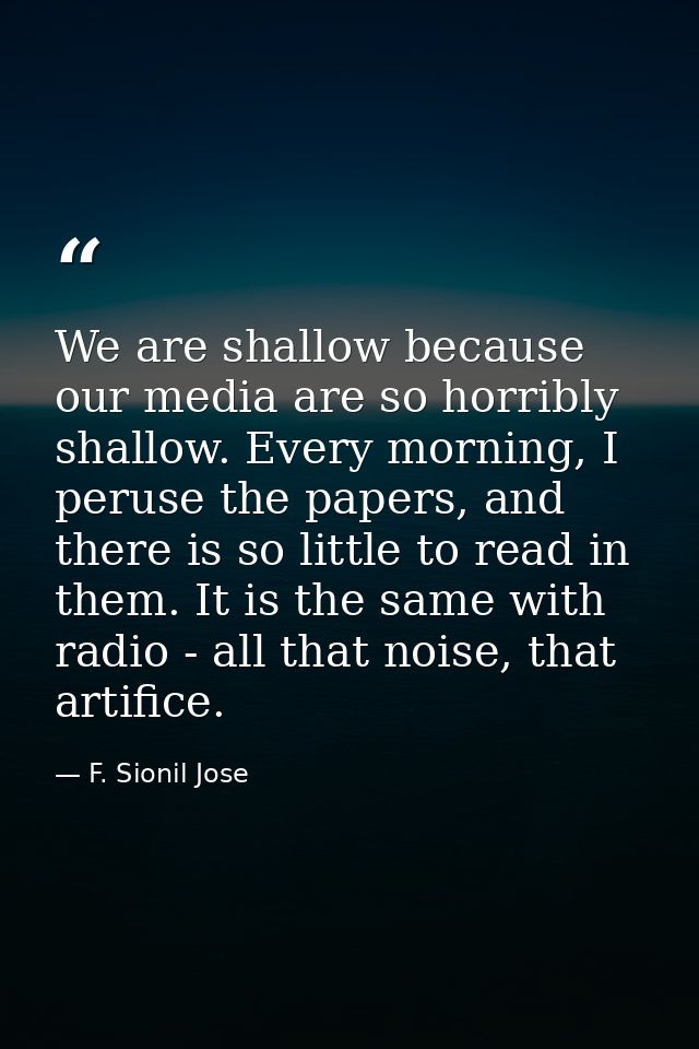 We are shallow because our media are so horribly shallow. Every morning, I peruse the papers, and there is so little to  — F. Sionil Jose