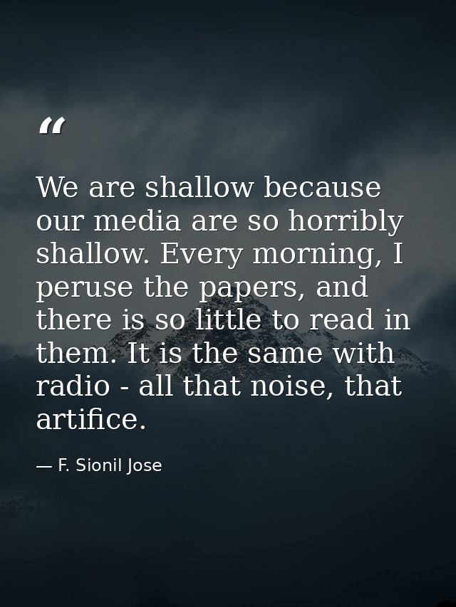 We are shallow because our media are so horribly shallow. Every morning, I peruse the papers, and there is so little to  — F. Sionil Jose
