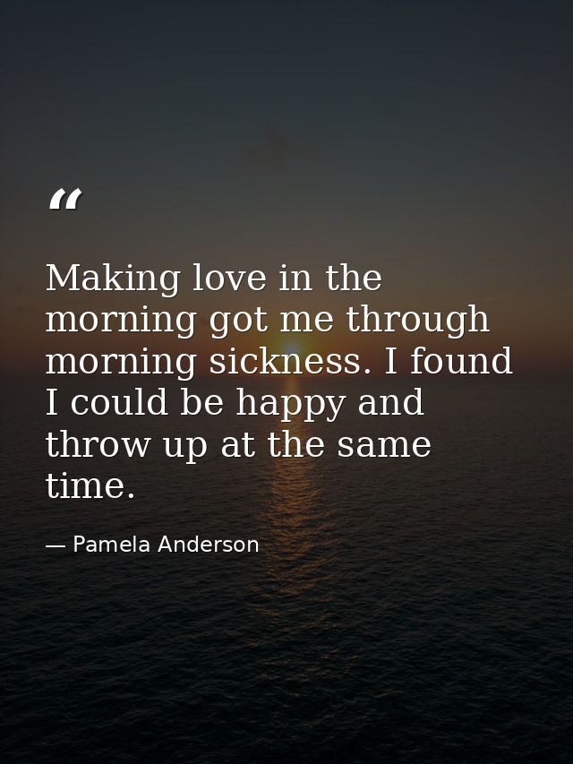Making love in the morning got me through morning sickness. I found I could be happy and throw up at the same time. — Pamela Anderson