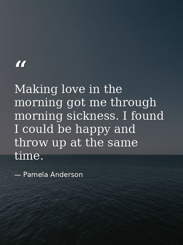 Making love in the morning got me through morning sickness. I found I could be happy and throw up at the same time. — Pamela Anderson