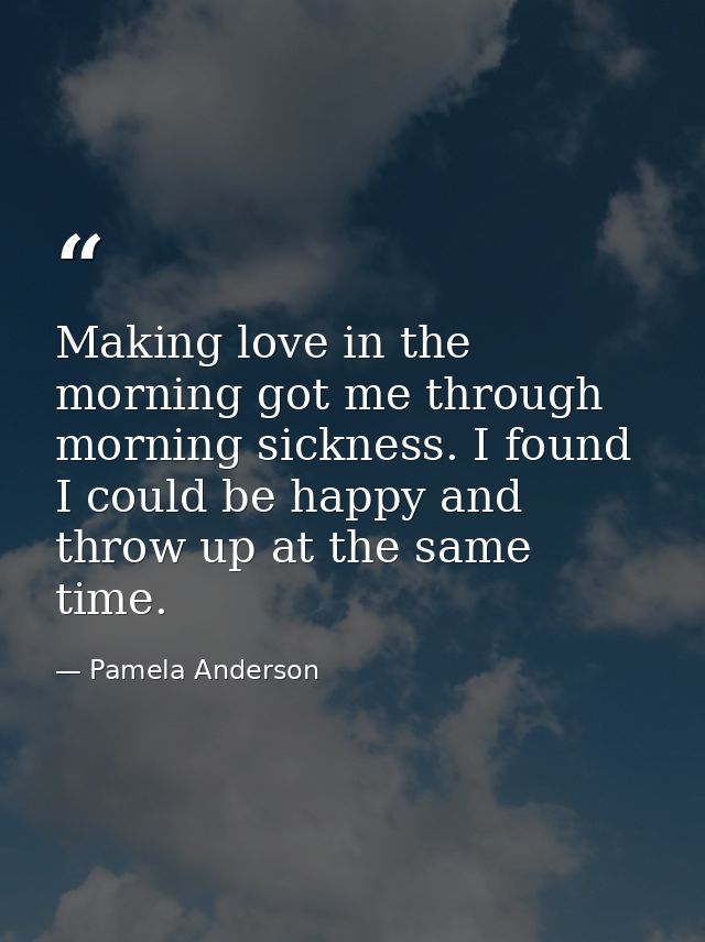 Making love in the morning got me through morning sickness. I found I could be happy and throw up at the same time. — Pamela Anderson