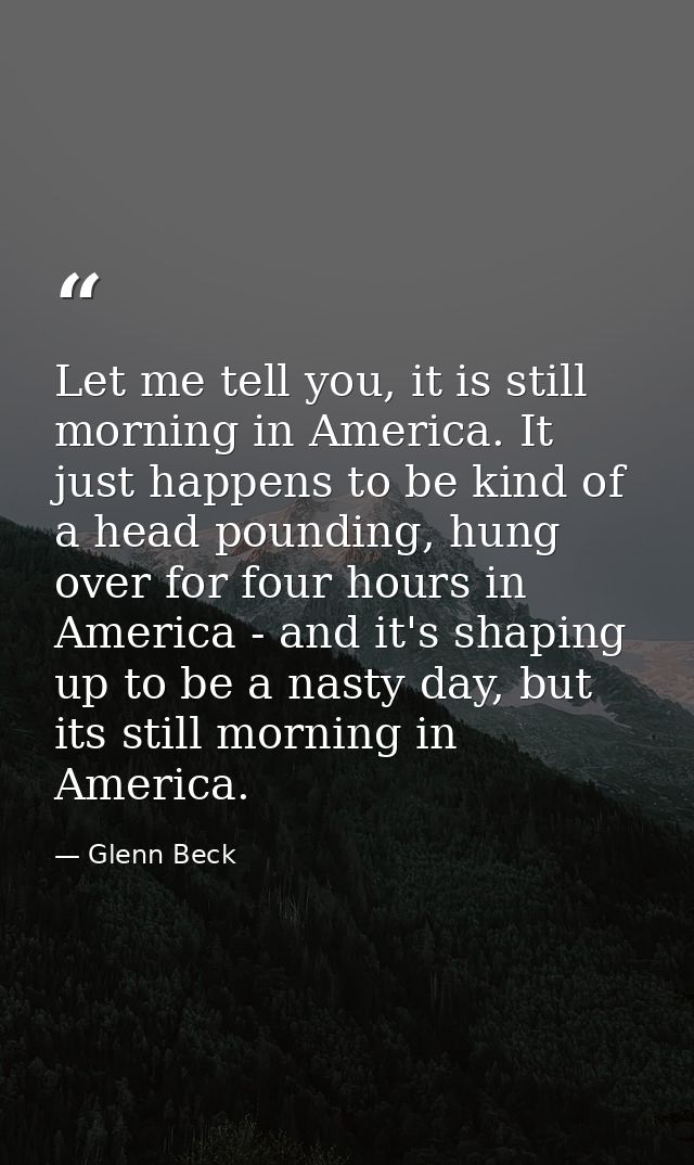 Let me tell you, it is still morning in America. It just happens to be kind of a head pounding, hung over for four hours — Glenn Beck