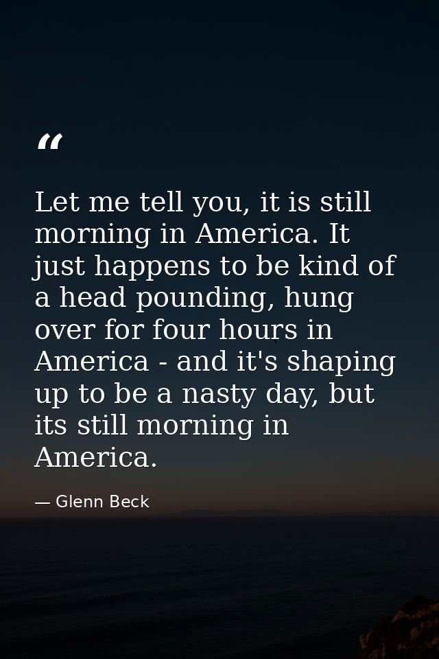 Let me tell you, it is still morning in America. It just happens to be kind of a head pounding, hung over for four hours — Glenn Beck
