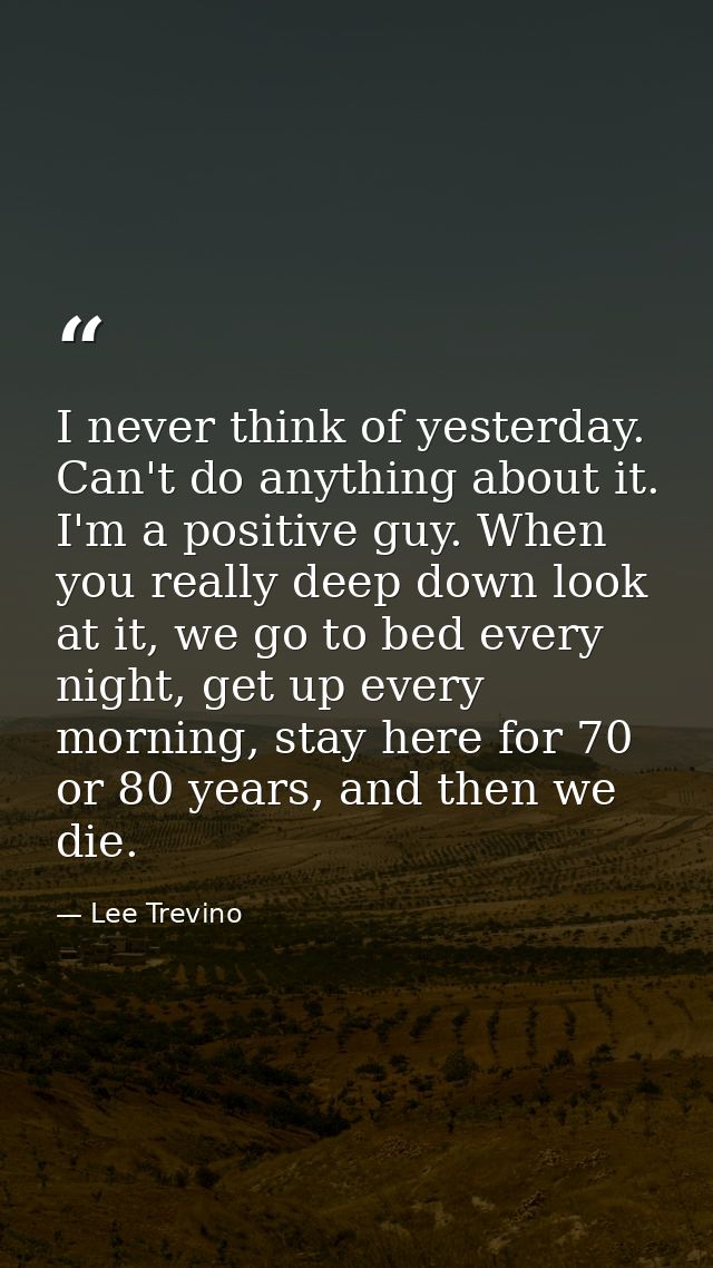 I never think of yesterday. Can't do anything about it. I'm a positive guy. When you really deep down look at it, we go  — Lee Trevino