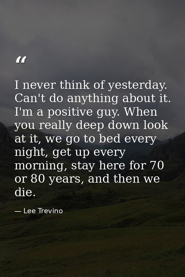 I never think of yesterday. Can't do anything about it. I'm a positive guy. When you really deep down look at it, we go  — Lee Trevino