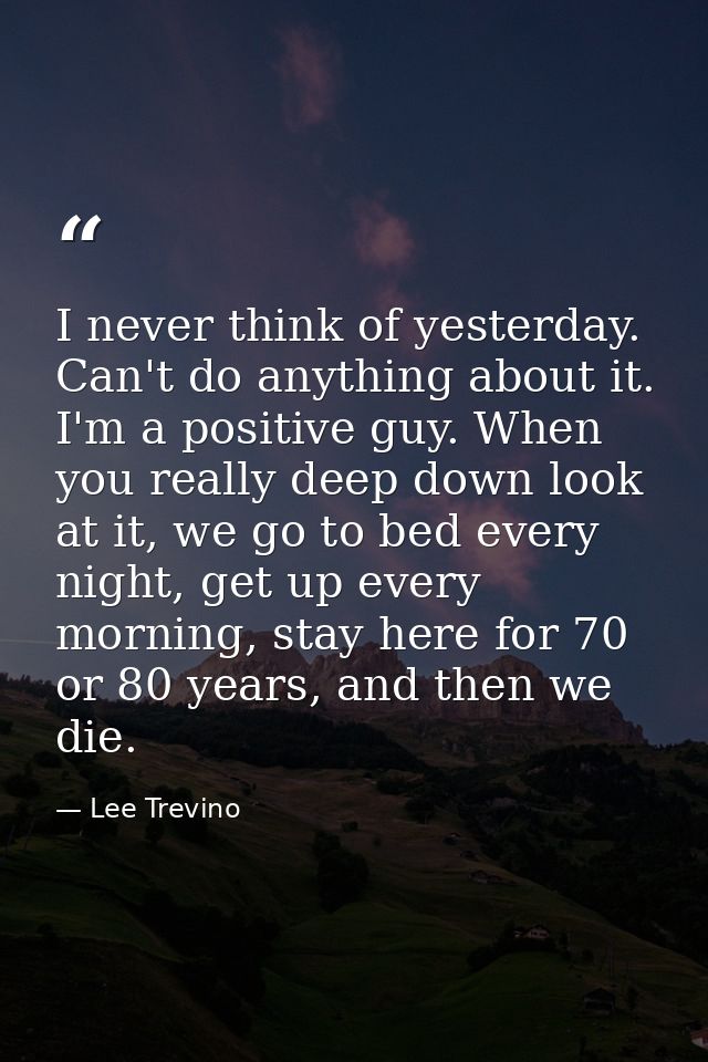 I never think of yesterday. Can't do anything about it. I'm a positive guy. When you really deep down look at it, we go  — Lee Trevino