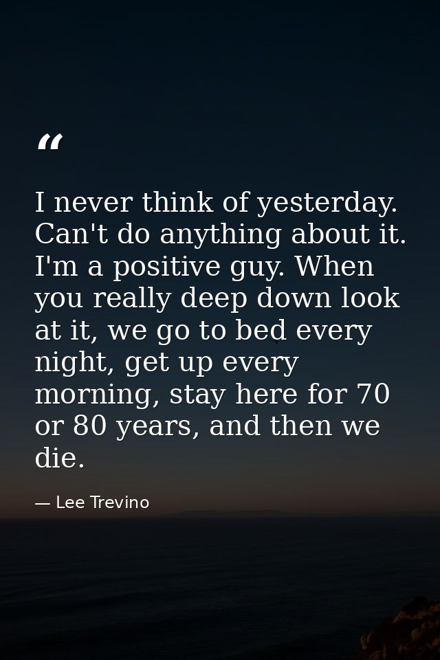 I never think of yesterday. Can't do anything about it. I'm a positive guy. When you really deep down look at it, we go  — Lee Trevino