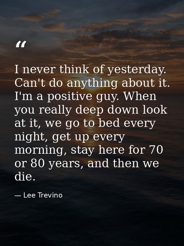 I never think of yesterday. Can't do anything about it. I'm a positive guy. When you really deep down look at it, we go  — Lee Trevino