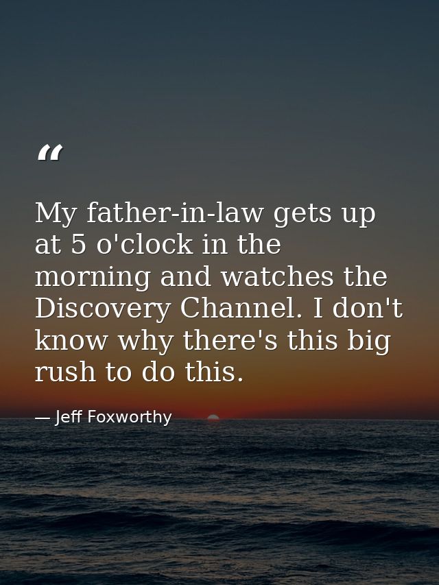 My father-in-law gets up at 5 o'clock in the morning and watches the Discovery Channel. I don't know why there's this bi — Jeff Foxworthy