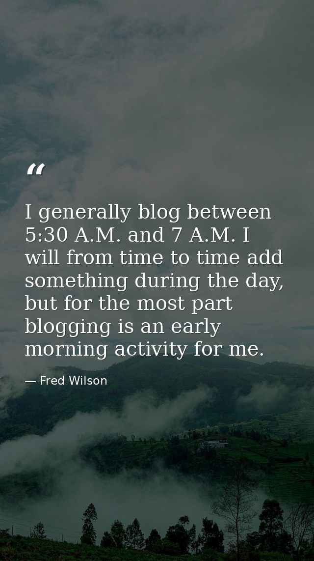 I generally blog between 5:30 A.M. and 7 A.M. I will from time to time add something during the day, but for the most pa — Fred Wilson
