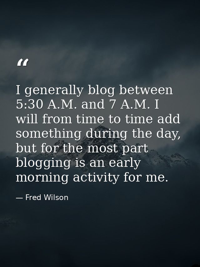 I generally blog between 5:30 A.M. and 7 A.M. I will from time to time add something during the day, but for the most pa — Fred Wilson