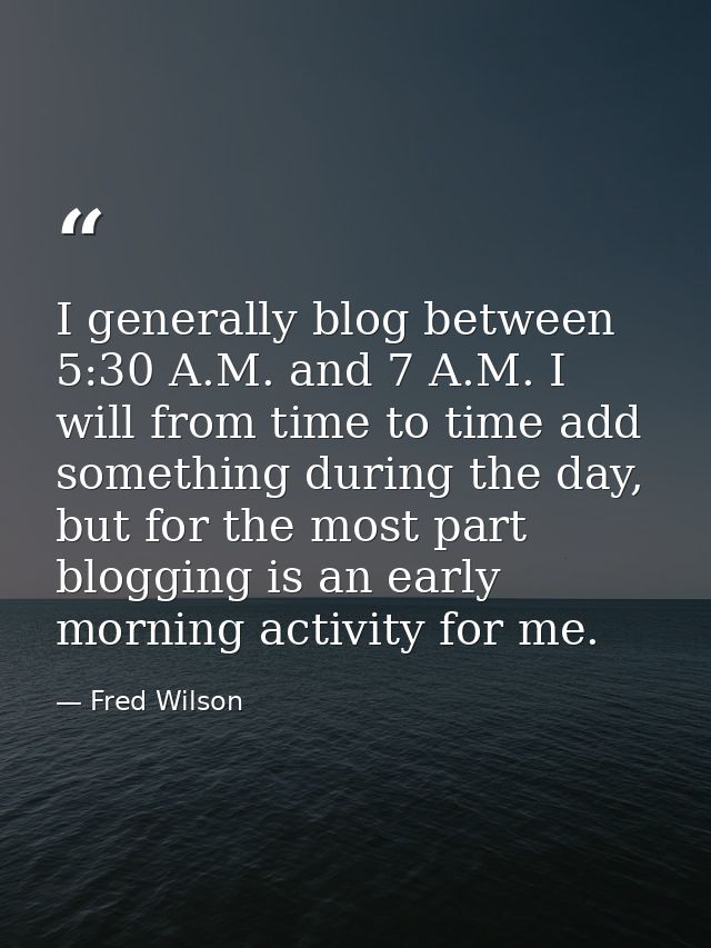 I generally blog between 5:30 A.M. and 7 A.M. I will from time to time add something during the day, but for the most pa — Fred Wilson