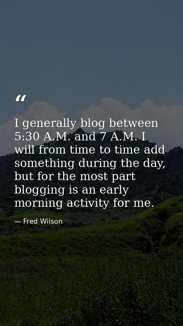 I generally blog between 5:30 A.M. and 7 A.M. I will from time to time add something during the day, but for the most pa — Fred Wilson