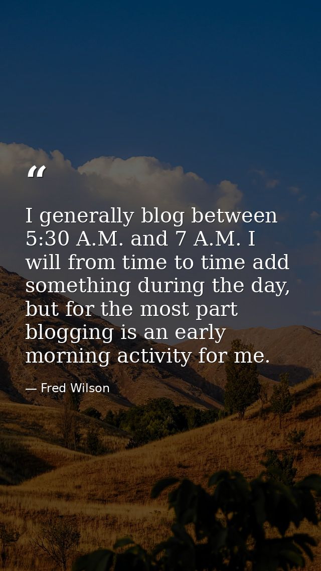 I generally blog between 5:30 A.M. and 7 A.M. I will from time to time add something during the day, but for the most pa — Fred Wilson