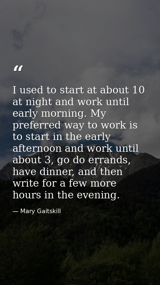 I used to start at about 10 at night and work until early morning. My preferred way to work is to start in the early aft — Mary Gaitskill