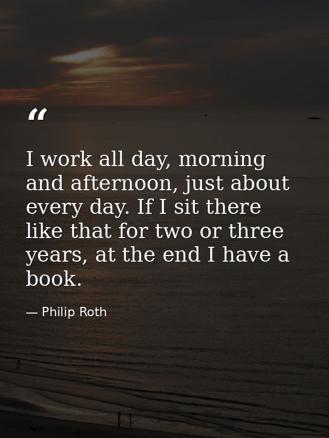 I work all day, morning and afternoon, just about every day. If I sit there like that for two or three years, at the end — Philip Roth