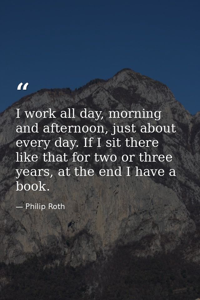I work all day, morning and afternoon, just about every day. If I sit there like that for two or three years, at the end — Philip Roth