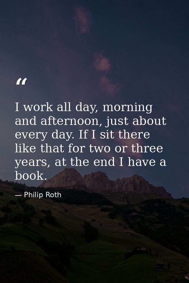 I work all day, morning and afternoon, just about every day. If I sit there like that for two or three years, at the end — Philip Roth