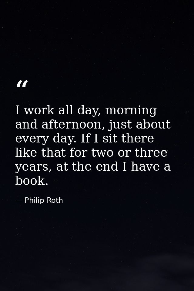 I work all day, morning and afternoon, just about every day. If I sit there like that for two or three years, at the end — Philip Roth