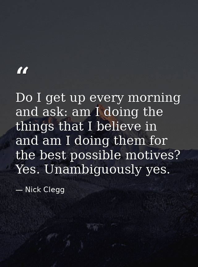 Do I get up every morning and ask: am I doing the things that I believe in and am I doing them for the best possible mot — Nick Clegg