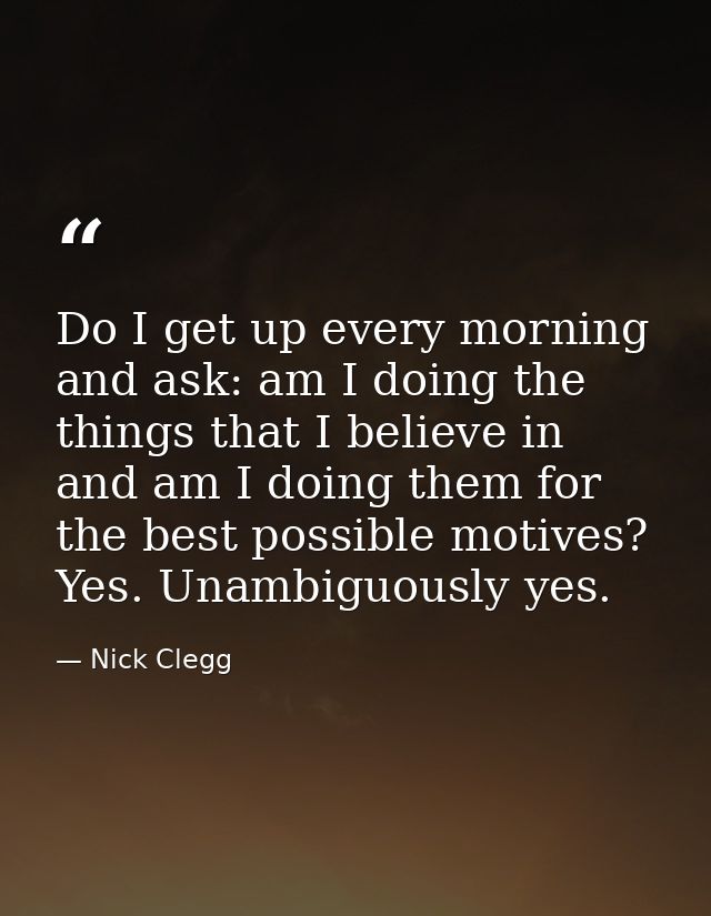 Do I get up every morning and ask: am I doing the things that I believe in and am I doing them for the best possible mot — Nick Clegg