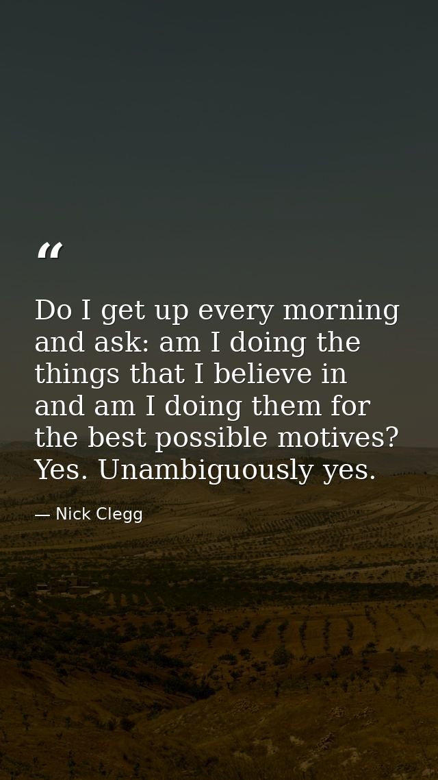 Do I get up every morning and ask: am I doing the things that I believe in and am I doing them for the best possible mot — Nick Clegg