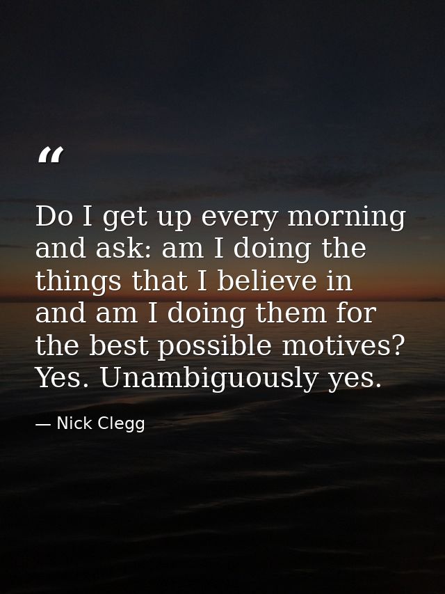 Do I get up every morning and ask: am I doing the things that I believe in and am I doing them for the best possible mot — Nick Clegg