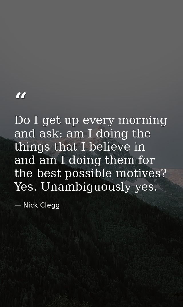 Do I get up every morning and ask: am I doing the things that I believe in and am I doing them for the best possible mot — Nick Clegg