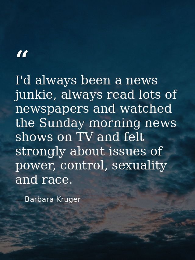 I'd always been a news junkie, always read lots of newspapers and watched the Sunday morning news shows on TV and felt s — Barbara Kruger