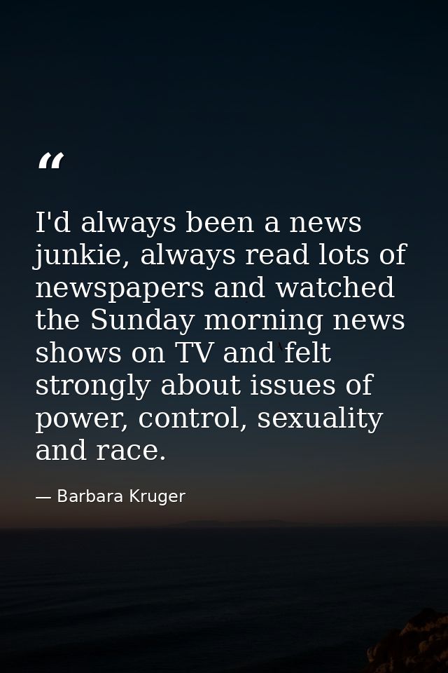 I'd always been a news junkie, always read lots of newspapers and watched the Sunday morning news shows on TV and felt s — Barbara Kruger