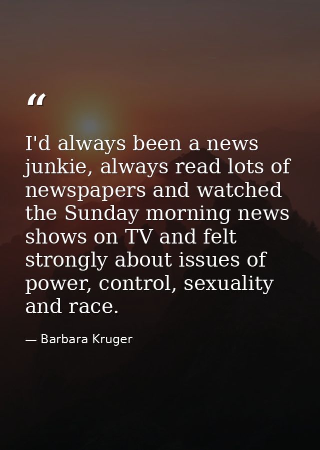 I'd always been a news junkie, always read lots of newspapers and watched the Sunday morning news shows on TV and felt s — Barbara Kruger