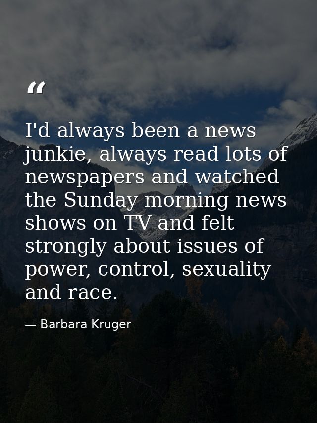 I'd always been a news junkie, always read lots of newspapers and watched the Sunday morning news shows on TV and felt s — Barbara Kruger