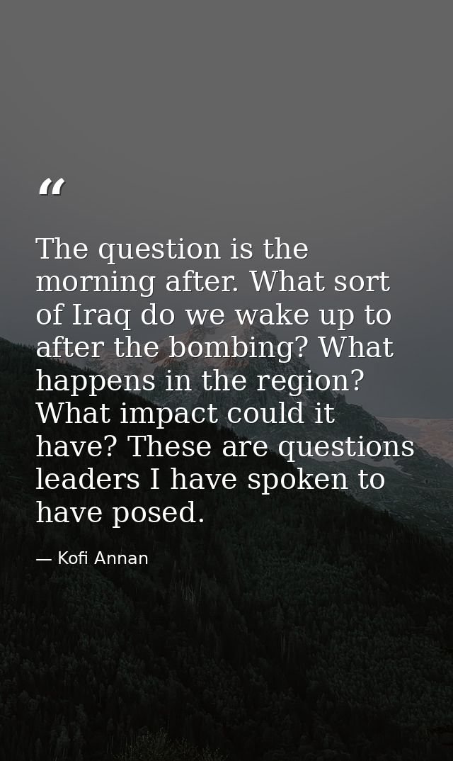 The question is the morning after. What sort of Iraq do we wake up to after the bombing? What happens in the region? Wha — Kofi Annan
