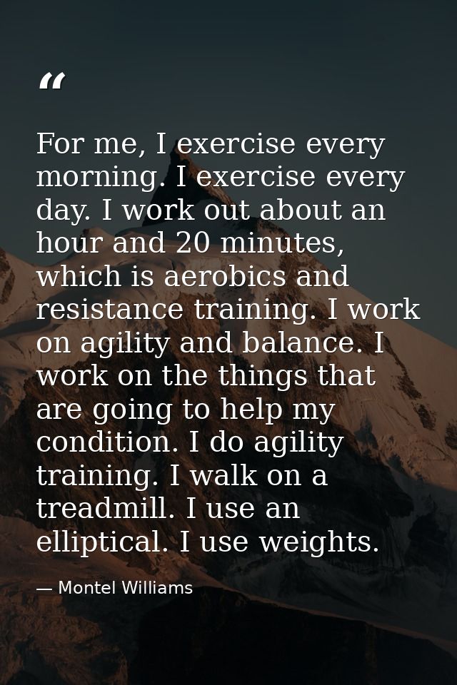 For me, I exercise every morning. I exercise every day. I work out about an hour and 20 minutes, which is aerobics and r — Montel Williams
