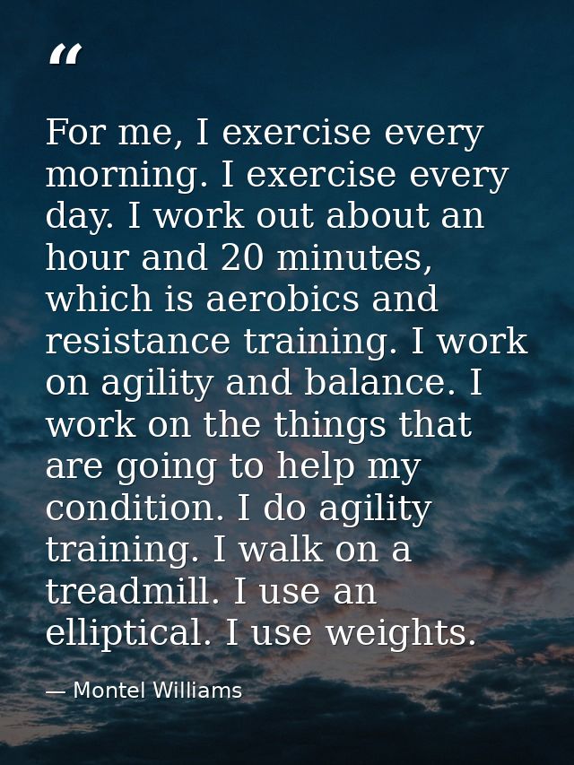 For me, I exercise every morning. I exercise every day. I work out about an hour and 20 minutes, which is aerobics and r — Montel Williams