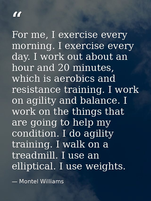 For me, I exercise every morning. I exercise every day. I work out about an hour and 20 minutes, which is aerobics and r — Montel Williams