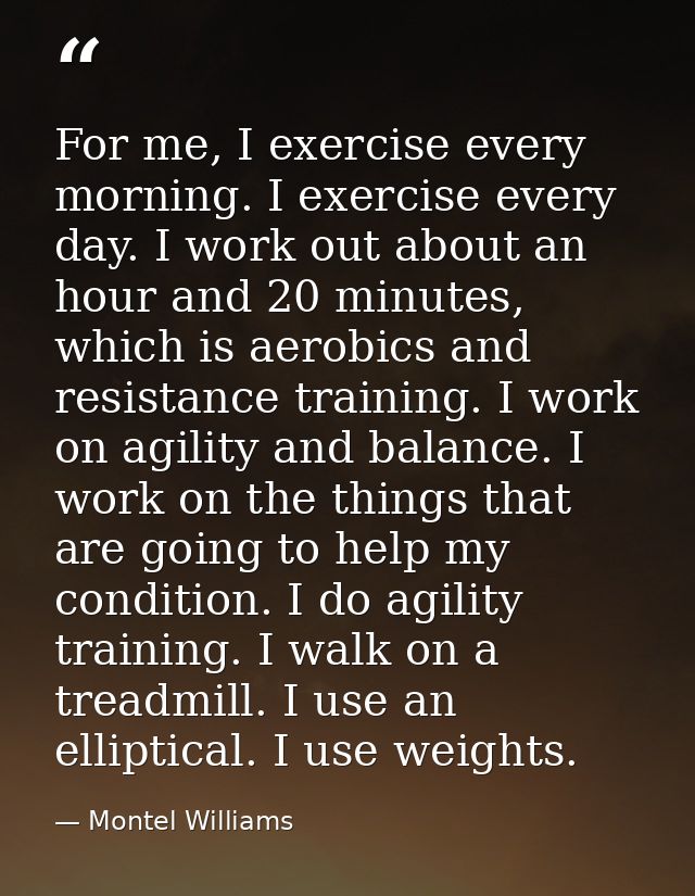 For me, I exercise every morning. I exercise every day. I work out about an hour and 20 minutes, which is aerobics and r — Montel Williams