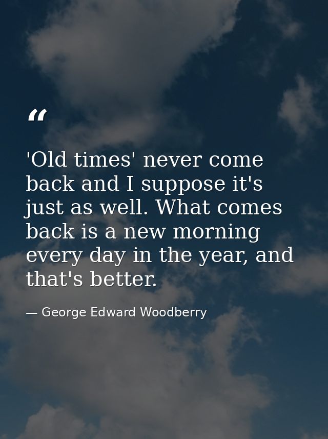 'Old times' never come back and I suppose it's just as well. What comes back is a new morning every day in the year, and — George Edward Woodberry