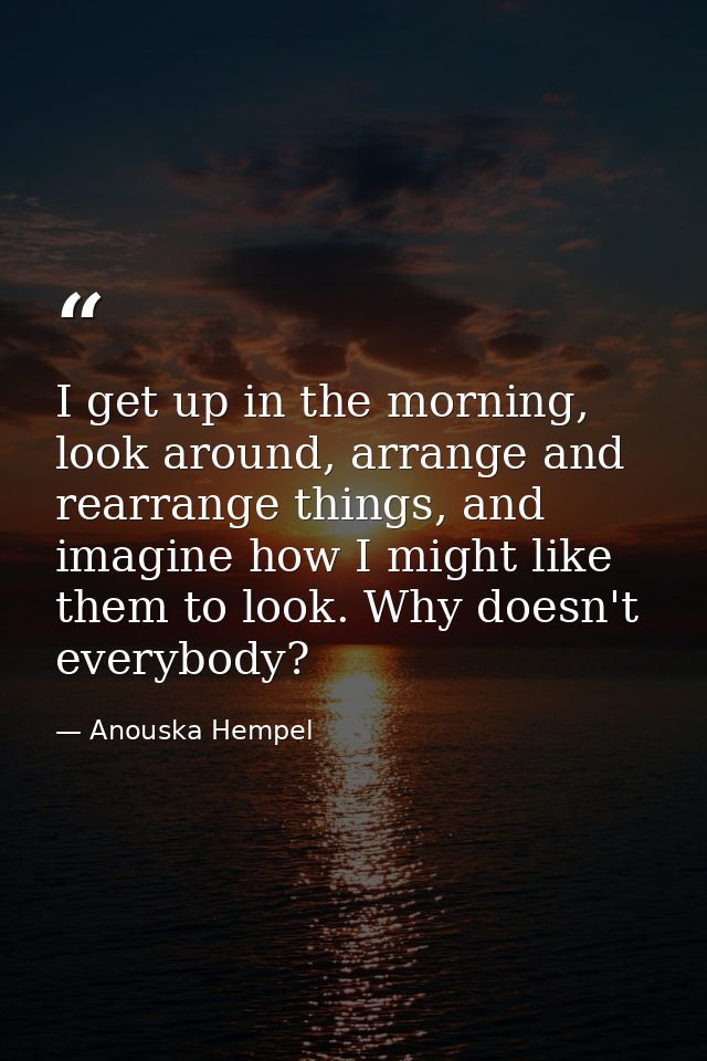 I get up in the morning, look around, arrange and rearrange things, and imagine how I might like them to look. Why doesn — Anouska Hempel