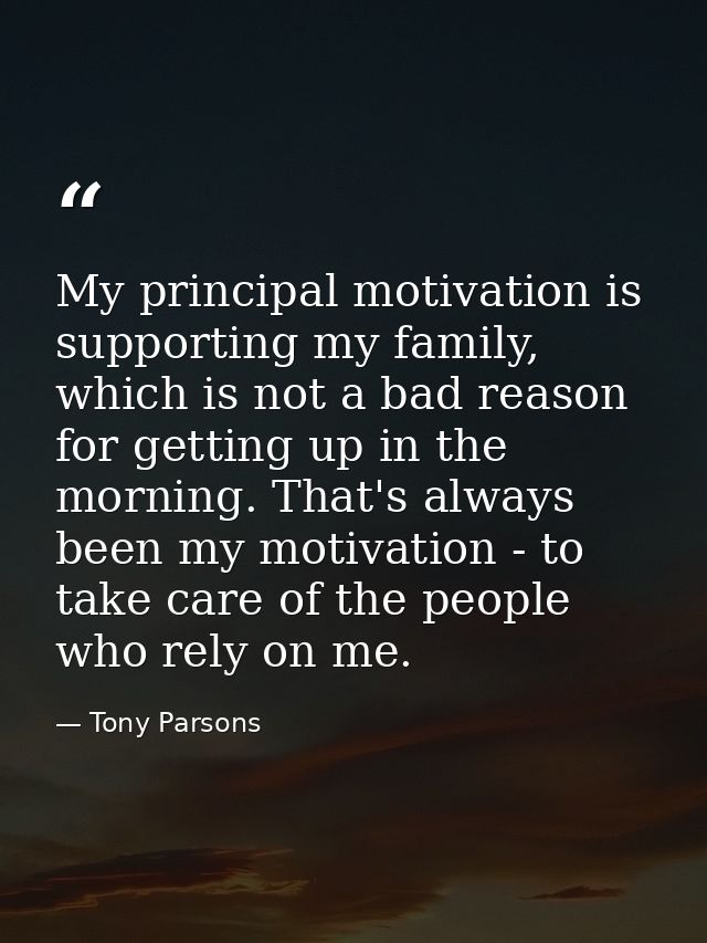 My principal motivation is supporting my family, which is not a bad reason for getting up in the morning. That's always  — Tony Parsons