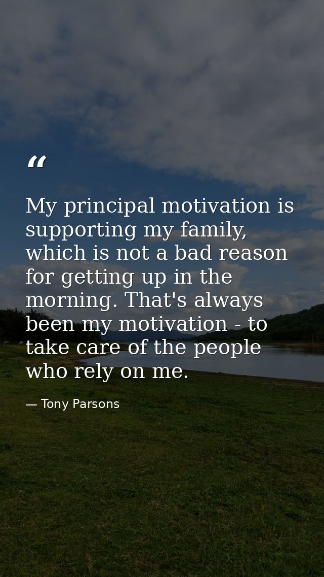 My principal motivation is supporting my family, which is not a bad reason for getting up in the morning. That's always  — Tony Parsons