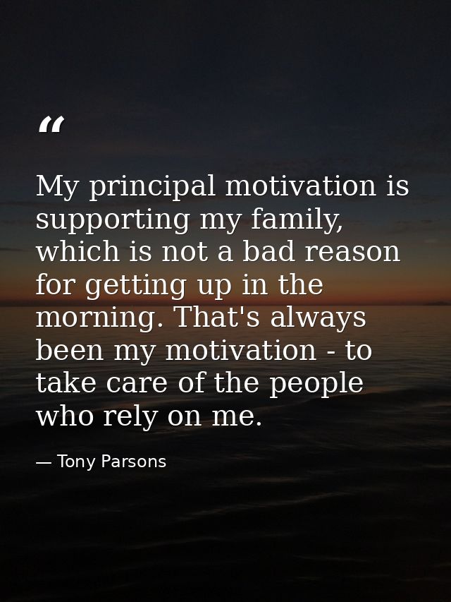My principal motivation is supporting my family, which is not a bad reason for getting up in the morning. That's always  — Tony Parsons
