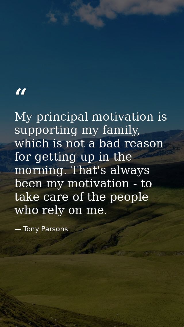 My principal motivation is supporting my family, which is not a bad reason for getting up in the morning. That's always  — Tony Parsons