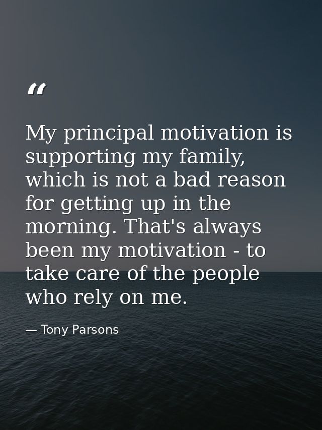 My principal motivation is supporting my family, which is not a bad reason for getting up in the morning. That's always  — Tony Parsons