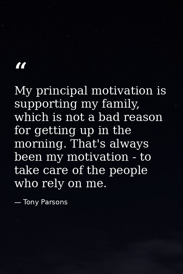 My principal motivation is supporting my family, which is not a bad reason for getting up in the morning. That's always  — Tony Parsons