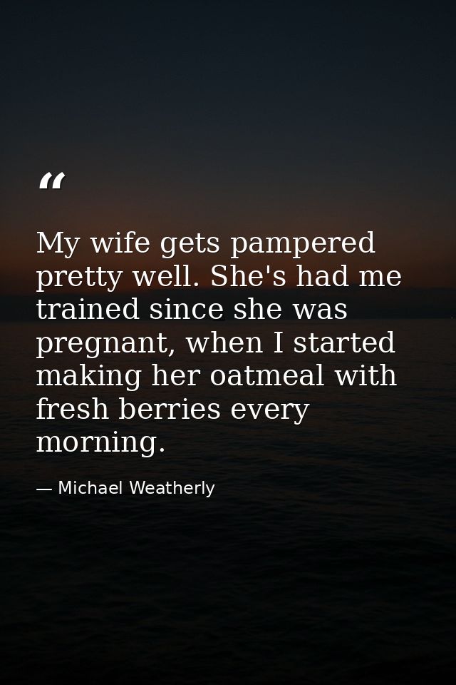 My wife gets pampered pretty well. She's had me trained since she was pregnant, when I started making her oatmeal with f — Michael Weatherly