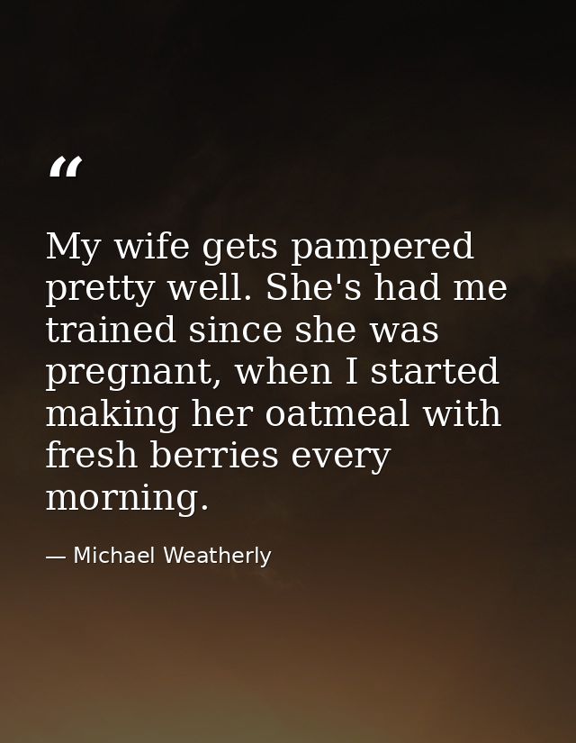 My wife gets pampered pretty well. She's had me trained since she was pregnant, when I started making her oatmeal with f — Michael Weatherly