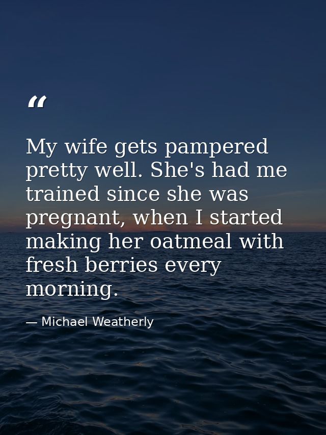 My wife gets pampered pretty well. She's had me trained since she was pregnant, when I started making her oatmeal with f — Michael Weatherly