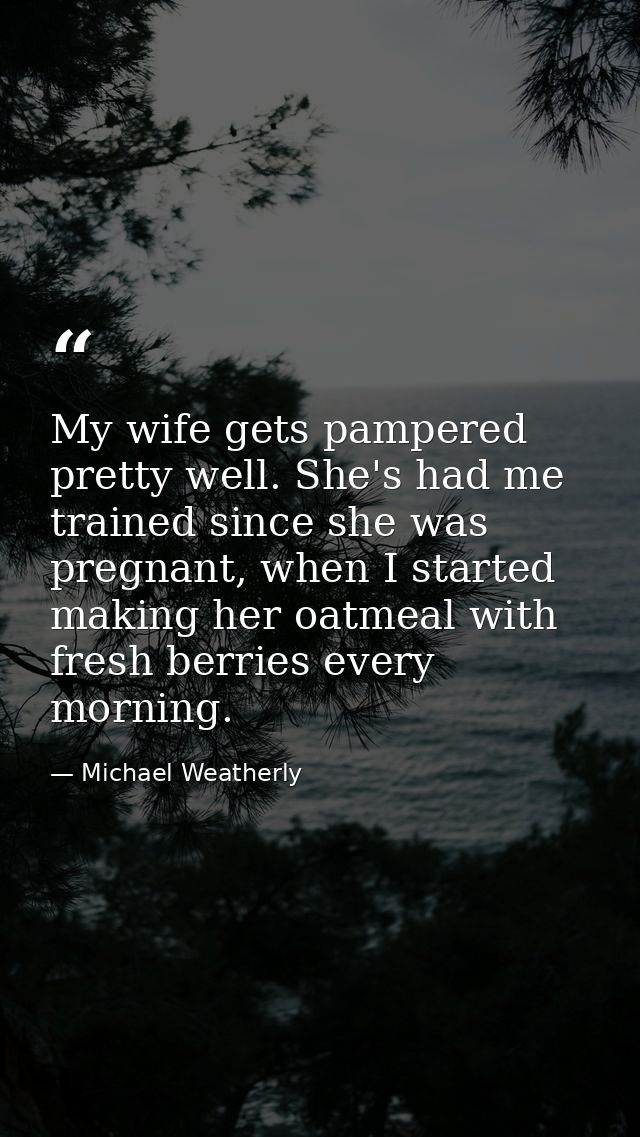 My wife gets pampered pretty well. She's had me trained since she was pregnant, when I started making her oatmeal with f — Michael Weatherly