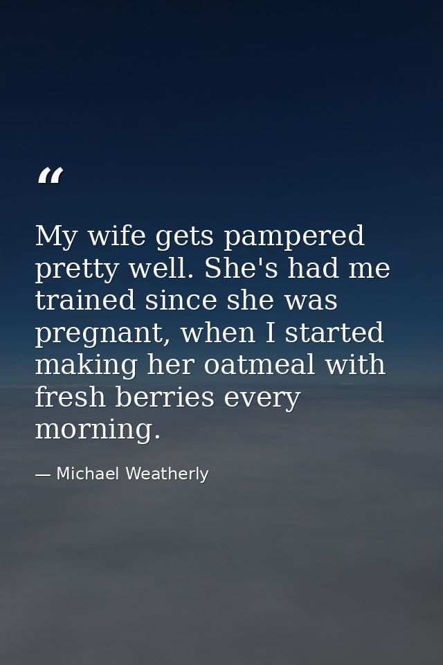 My wife gets pampered pretty well. She's had me trained since she was pregnant, when I started making her oatmeal with f — Michael Weatherly